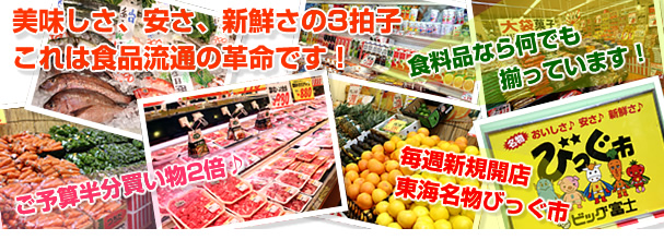 食料品なら何でも揃っています！ 毎週新規開店、東海名物びっぐ市 ご予算半分買い物2倍♪ 美味しさ、安さ、新鮮さの3拍子　これは食品流通の革命です！